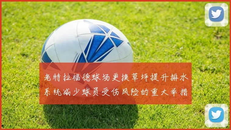 老特拉福德球场更换草坪提升排水系统减少球员受伤风险的重大举措