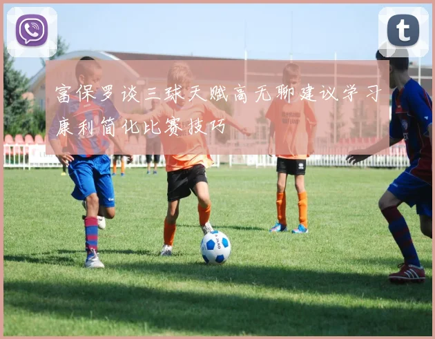 富保罗谈三球天赋高无聊建议学习康利简化比赛技巧