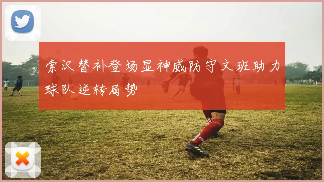 索汉替补登场显神威防守文班助力球队逆转局势