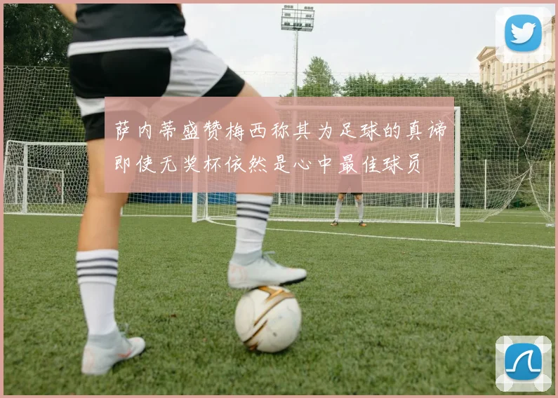 萨内蒂盛赞梅西称其为足球的真谛即使无奖杯依然是心中最佳球员
