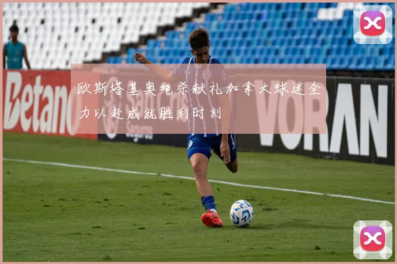 欧斯塔基奥绝杀献礼加拿大球迷全力以赴成就胜利时刻