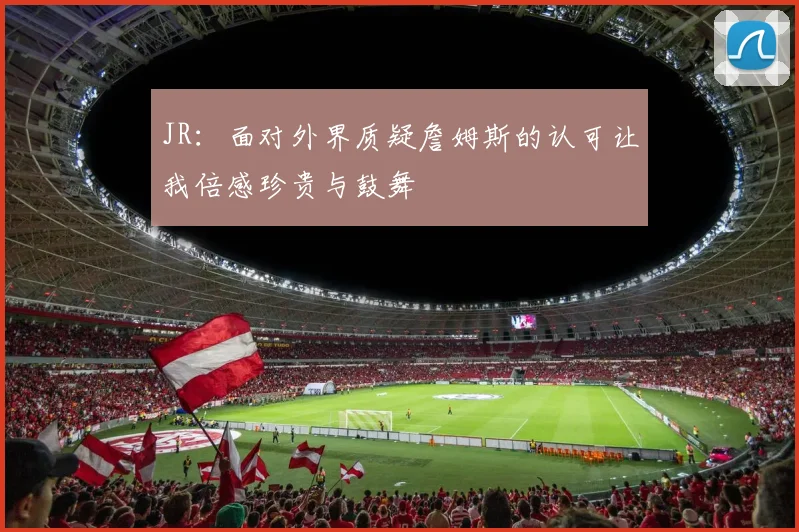 JR：面对外界质疑詹姆斯的认可让我倍感珍贵与鼓舞