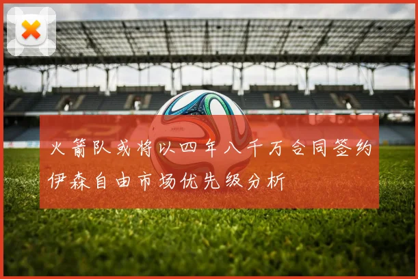 火箭队或将以四年八千万合同签约伊森自由市场优先级分析