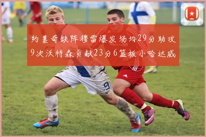 约基奇缺阵穆雷爆发场均29分助攻9次沃特森贡献23分6篮板小哈达威也有17分表现出色
