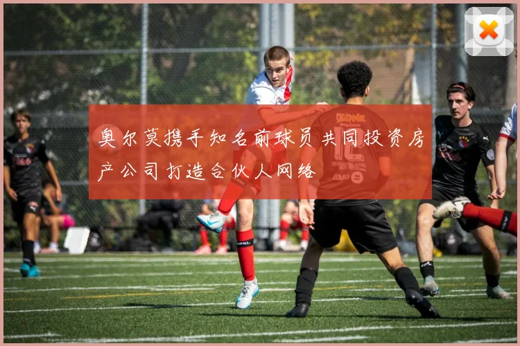 奥尔莫携手知名前球员共同投资房产公司打造合伙人网络