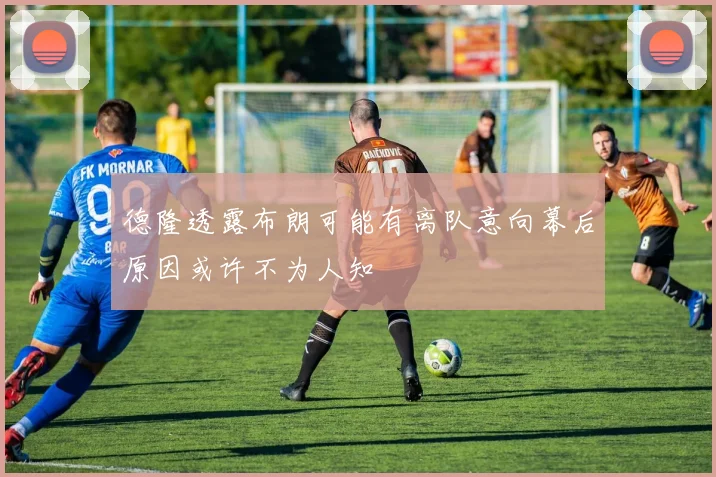 德隆透露布朗可能有离队意向幕后原因或许不为人知
