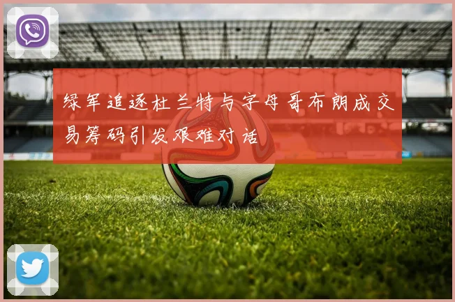 绿军追逐杜兰特与字母哥布朗成交易筹码引发艰难对话