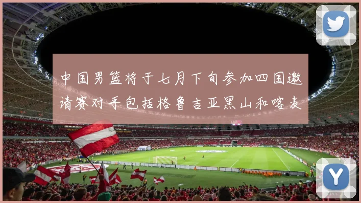 中国男篮将于七月下旬参加四国邀请赛对手包括格鲁吉亚黑山和喀麦隆