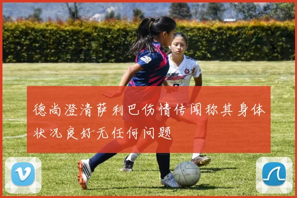 德尚澄清萨利巴伤情传闻称其身体状况良好无任何问题
