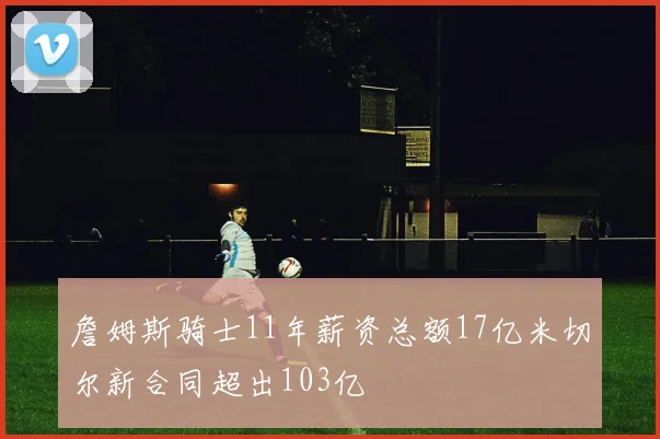 詹姆斯骑士11年薪资总额17亿米切尔新合同超出103亿