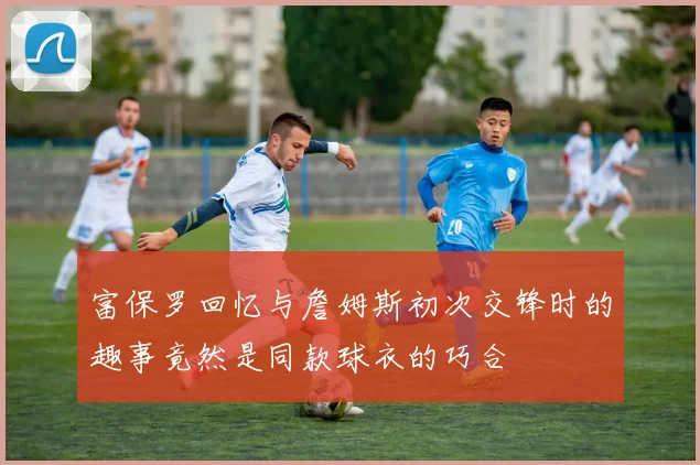 富保罗回忆与詹姆斯初次交锋时的趣事竟然是同款球衣的巧合