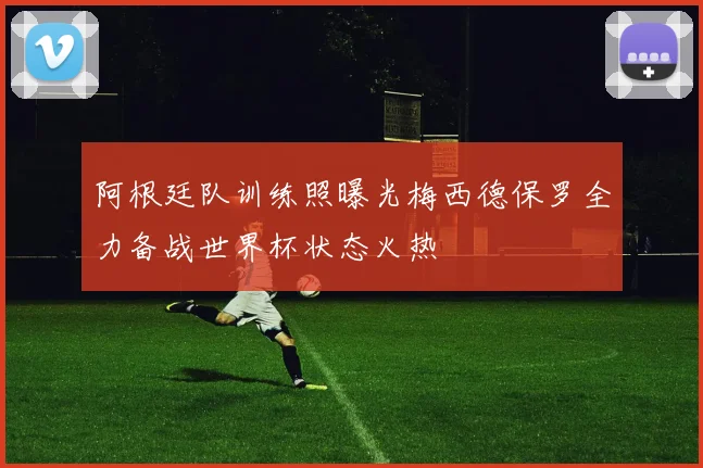 阿根廷队训练照曝光梅西德保罗全力备战世界杯状态火热