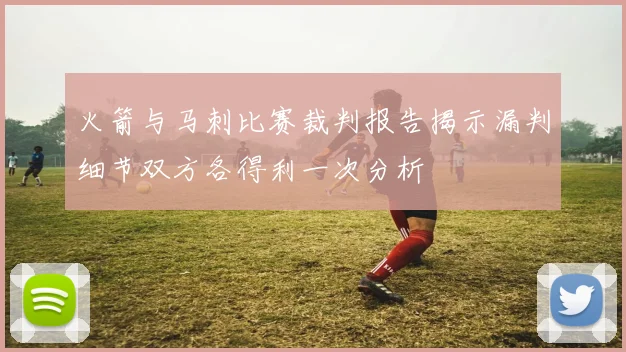 火箭与马刺比赛裁判报告揭示漏判细节双方各得利一次分析