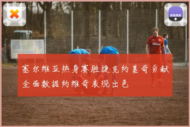 塞尔维亚热身赛胜捷克约基奇贡献全面数据约维奇表现出色