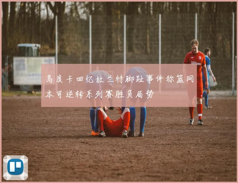 乌度卡回忆杜兰特脚趾事件称篮网本可逆转系列赛胜负局势
